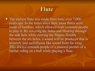 Flute  The earliest flute was made from bone over 7,000 years ago. In the times since then, most flutes were made of bamboo, which allowed even common people to play it. By covering the holes and blowing through the side hole while moving the fingers flexibly between the six holes, a sound will be produced that is leisurely and mellifluous like sound from far away. This always reminds people of a pastoral picture of a farmer riding on a bull while playing a flute. 