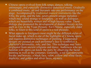 Chinese opera evolved from folk songs, dances, talking, antimasque, and especially distinctive dialectical music. Gradually it combined music, art and literature into one performance on the stage. Accompanied by  traditional musical instruments  like the Erhu, the gong, and the lute, actors present unique melodies - which may sound strange to foreigners - as well as dialogues which are beautifully written and of high literary value. These dialogs also promoted the development of distinct literary styles, such as  Zaju  in the Yuan Dynasty. For Chinese, especially older folks, to listen to this kind of opera is a real pleasure. What appeals to foreigners most might be the different styles of facial make-up, which is one of the highlights of Chinese opera and requires distinctive techniques of painting. Exaggerated designs are painted on each performer's face to symbolize a character's personality, role, and fate. This technique may have originated from ancient religions and dance. Audiences who are familiar with opera can know the story by observing the facial painting as well as the costumes. Generally, a red face represents loyalty and bravery; a black face, valor; yellow and white faces, duplicity; and golden and silver faces, mystery.  