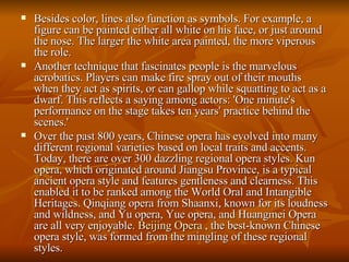Besides color, lines also function as symbols. For example, a figure can be painted either all white on his face, or just around the nose. The larger the white area painted, the more viperous the role.  Another technique that fascinates people is the marvelous acrobatics. Players can make fire spray out of their mouths when they act as spirits, or can gallop while squatting to act as a dwarf. This reflects a saying among actors: 'One minute's performance on the stage takes ten years' practice behind the scenes.'  Over the past 800 years, Chinese opera has evolved into many different regional varieties based on local traits and accents. Today, there are over 300 dazzling regional opera styles. Kun opera, which originated around Jiangsu Province, is a typical ancient opera style and features gentleness and clearness. This enabled it to be ranked among the World Oral and Intangible Heritages. Qinqiang opera from Shaanxi, known for its loudness and wildness, and Yu opera, Yue opera, and Huangmei Opera are all very enjoyable.  Beijing Opera  , the best-known Chinese opera style, was formed from the mingling of these regional styles. 