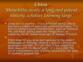 China  Monolithic scale, a long and potent history, a future looming large. China isn't a country - it's a different world. Unless you have a couple of years and unlimited patience, it's best to follow a loose itinerary here, such as following the Silk Road, sailing down the Yangzi River, or exploring the Dr Seuss landscape of Guangxi Province. From shop-till-you-drop metropolises to the desert landscapes of Xinjiang, China is a land of cultural and geographic schisms. It's not that it has completely done away with its Maoist past - it's more that the yin of revolutionary zeal is being balanced by the yang of economic pragmatism. 
