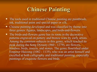 Chinese Painting The tools used in traditional Chinese painting are paintbrush, ink, traditional paint and special paper or  silk .  Chinese painting developed and was classified by theme into three genres: figures, landscapes, and birds-and-flowers.  The birds-and-flowers genre has its roots in the decorative patterns engraved on pottery and bronze ware by early artists. Among the common subjects in this genre, which reached its peak during the Song Dynasty (960 - 1279), are flowers, bamboo, birds, insects, and stones. The genre flourished under Emperor Huizong (1082 - 1135), who was an artist himself and excelled at both calligraphy and traditional painting, especially paintings of exquisite flowers and birds.  