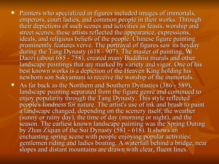 Painters who specialized in figures included images of immortals, emperors, court ladies, and common people in their works. Through their depictions of such scenes and activities as feasts, worship and street scenes, these artists reflected the appearance, expressions, ideals, and religious beliefs of the people. Chinese figure painting prominently features verve. The portrayal of figures saw its heyday during the Tang Dynasty (618 - 907). The master of painting, Wu Daozi (about 685 - 758), created many Buddhist murals and other landscape paintings that are marked by variety and vigor. One of his best known works is a depiction of the Heaven King holding his newborn son Sakyamuni to receive the worship of the immortals.  As far back as the Northern and Southern Dynasties (386 - 589), landscape painting separated from the figure genre and continued to enjoy popularity through the Tang Dynasty. This style reflected people's fondness for nature. The artist's use of ink and brush to paint a landscape changed, depending on the scenery itself, the weather (sunny or rainy day), the time of day (morning or night), and the season. The earliest known landscape painting was the Spring Outing by Zhan Ziqian of the Sui Dynasty (581 - 618). It shows an enchanting spring scene with people enjoying popular activities: gentlemen riding and ladies boating. A waterfall behind a bridge, near slopes and distant mountains are drawn with clear, fluent lines.  