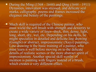 During the Ming (1368 - 1644) and Qing (1644 - 1911) Dynasties, innovation was stressed, and delicate  seal  marks, calligraphy, poems and frames increased the elegance and beauty of the paintings.  Much skill is required of the Chinese painter, who must wield the soft brush with strength and dexterity to create a wide variety of lines--thick, thin, dense, light, long, short, dry, wet, etc. Depending on his skills, he might specialize in detailed and delicate line drawing (Gongbi) or abstract, impressionistic (Xieyi) paintings. Line drawing is the basic training of a painter, who must learn it well before moving on to the delicate details of realistic scenes or the more abstract spirit of impressionism. Another special skill worthy of mention is painting with fingers instead of a brush, which creates a very different effect.  