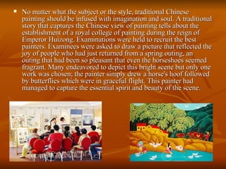 No matter what the subject or the style, traditional Chinese painting should be infused with imagination and soul. A traditional story that captures the Chinese view of painting tells about the establishment of a royal college of painting during the reign of Emperor Huizong. Examinations were held to recruit the best painters. Examinees were asked to draw a picture that reflected the joy of people who had just returned from a spring outing, an outing that had been so pleasant that even the horseshoes seemed fragrant. Many endeavored to depict this bright scene but only one work was chosen; the painter simply drew a horse's hoof followed by butterflies which were in graceful flight. This painter had managed to capture the essential spirit and beauty of the scene. 