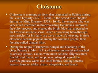 Cloisonne Cloisonne is a unique art form that originated in Beijing during the Yuan Dynasty (1271 - 1368). In the period titled 'Jingtai' during the Ming Dynasty (1368 - 1644), the emperor who was very much interested in bronze-casting techniques, improved the color process, and created the bright blue that appealed to the Oriental aesthetic sense. After a processing breakthrough, most articles for his daily use were made of cloisonne; in time cloisonne became popular among the common people; their favorite called 'Jingtai Blue'.  During the reigns of Emperors Kangxi and Qianlong of the Qing Dynasty (1644 - 1911), cloisonne improved and reached its artistic summit. Colors were more delicate, filigrees more flexible and fluent, and scope was enlarged beyond the sacrifice-process wares into snuff bottles, folding screens, incense burners, tables, chairs, chopsticks, and bowls.  