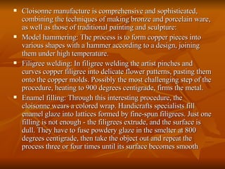 Cloisonne manufacture is comprehensive and sophisticated, combining the techniques of making bronze and porcelain ware, as well as those of traditional painting and sculpture: Model hammering: The process is to form copper pieces into various shapes with a hammer according to a design, joining them under high temperature.  Filigree welding: In filigree welding the artist pinches and curves copper filigree into delicate flower patterns, pasting them onto the copper molds. Possibly the most challenging step of the procedure, heating to 900 degrees centigrade, firms the metal.  Enamel filling: Through this interesting procedure, the cloisonne wears a colored wrap. Handicrafts specialists fill enamel glaze into lattices formed by fine-spun filigrees. Just one filling is not enough - the filigrees extrude, and the surface is dull. They have to fuse powdery glaze in the smelter at 800 degrees centigrade, then take the object out and repeat the process three or four times until its surface becomes smooth  