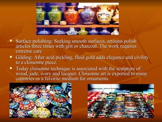 Surface polishing: Seeking smooth surfaces, artisans polish articles three times with grit or charcoal. The work requires extreme care  Gilding: After acid pickling, fluid gold adds elegance and civility to a cloisonne piece.  Today cloisonne technique is associated with the sculpture of wood, jade, ivory and lacquer. Cloisonne art is exported to many countries as a favorite medium for ornaments. 