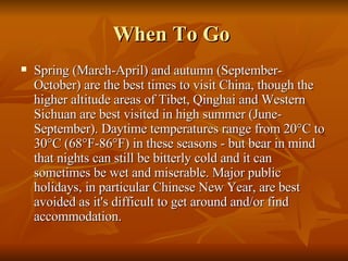 When To Go  Spring (March-April) and autumn (September-October) are the best times to visit China, though the higher altitude areas of Tibet, Qinghai and Western Sichuan are best visited in high summer (June-September). Daytime temperatures range from 20°C to 30°C (68°F-86°F) in these seasons - but bear in mind that nights can still be bitterly cold and it can sometimes be wet and miserable. Major public holidays, in particular Chinese New Year, are best avoided as it's difficult to get around and/or find accommodation.  