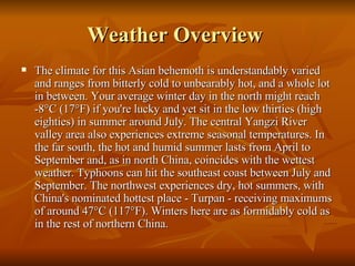 Weather Overview  The climate for this Asian behemoth is understandably varied and ranges from bitterly cold to unbearably hot, and a whole lot in between. Your average winter day in the north might reach -8°C (17°F) if you're lucky and yet sit in the low thirties (high eighties) in summer around July. The central Yangzi River valley area also experiences extreme seasonal temperatures. In the far south, the hot and humid summer lasts from April to September and, as in north China, coincides with the wettest weather. Typhoons can hit the southeast coast between July and September. The northwest experiences dry, hot summers, with China's nominated hottest place - Turpan - receiving maximums of around 47°C (117°F). Winters here are as formidably cold as in the rest of northern China.  
