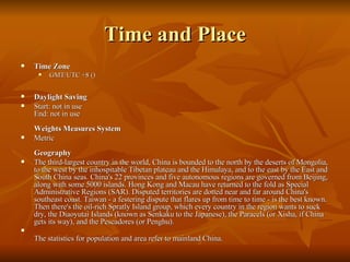 Time and Place Time Zone GMT/UTC +8 () Daylight Saving Start: not in use End: not in use Weights Measures System Metric  Geography The third-largest country in the world, China is bounded to the north by the deserts of Mongolia, to the west by the inhospitable Tibetan plateau and the Himalaya, and to the east by the East and South China seas. China's 22 provinces and five autonomous regions are governed from Beijing, along with some 5000 islands. Hong Kong and Macau have returned to the fold as Special Administrative Regions (SAR). Disputed territories are dotted near and far around China's southeast coast. Taiwan - a festering dispute that flares up from time to time - is the best known. Then there's the oil-rich Spratly Island group, which every country in the region wants to suck dry, the Diaoyutai Islands (known as Senkaku to the Japanese), the Paracels (or Xisha, if China gets its way), and the Pescadores (or Penghu). The statistics for population and area refer to mainland China. 