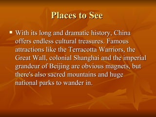 Places to See  With its long and dramatic history, China offers endless cultural treasures. Famous attractions like the Terracotta Warriors, the Great Wall, colonial Shanghai and the imperial grandeur of Beijing are obvious magnets, but there's also sacred mountains and huge national parks to wander in.  