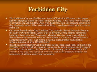 Forbidden City  The Forbidden City, so called because it was off limits for 500 years, is the largest and best-preserved cluster of China's ancient buildings. It was home to two dynasties of emperors, the Ming and the Qing, who didn't stray from this pleasure dome unless they absolutely had to. Allow yourself a full day, or perhaps several trips if you're an enthusiast. On the north-south axis of the Forbidden City, from the Gate of Heavenly Peace in the south to Divine Military Genius Gate to the north, lie the palace's ceremonial buildings. Restored in the 17th century, Meridian Gate is a massive portal that in former times was reserved for the use of the emperor. Across the Golden Stream is Supreme Harmony Gate, overlooking a massive courtyard that could hold an imperial audience of up to 100,000 people. Raised on a marble terrace with balustrades are the Three Great Halls, the heart of the Forbidden City. The Hall of Supreme Harmony is the most important and the largest structure in the Forbidden City. Built in the 15th century, and restored in the 17th century, it was used for ceremonial occasions, such as the emperor's birthday, the nomination of military leaders and coronations. 