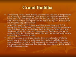 Grand Buddha  The serenely seated Grand Buddha, carved into a cliff face, is the pride and joy of the city, a spiritual uncle. Qualifying as the largest Buddha in the world he's 71m (233ft) high, his ears are 7m (23ft) long, his insteps 8.5m (28ft) broad, and you could picnic on the nail of his big toe - the toe itself is 8.5m (28ft) long. Holy smokes! A Buddhist monk called Haitong started the whole thing in AD 713, hoping that the Buddha would calm the swift currents and protect boatmen from lethal currents in river hollows. Well, the big guy 'matured' slowly, finally completed 90 years after Haitong's death. Surplus rocks from the sculpting filled the river hollow and did the trick, but locals insist it's really the calming effect of the Buddha. It's worth looking at the Grand Buddha from several angles. While the easiest way to see him is to walk along the riverfront on Binhe Lu, you need to get closer to him to really appreciate his magnitude. You can go to the top, opposite the head, and then descend a short stairway to the feet for a Lilliputian perspective. 