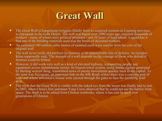 Great Wall  The Great Wall (Changcheng) wriggles fitfully from its scattered remains in Liaoning province to Jiayuguan in the Gobi Desert. The wall was begun over 2000 years ago, required thousands of workers - many of whom were political prisoners - and 10 years of hard labour. Legend has it that one of the building materials used was the bones of deceased workers. An estimated 180 million cubic metres of rammed earth were used to form the core of the original wall. The wall never really did perform its function as an impenetrable line of defence. As Genghis Khan supposedly said, 'The strength of a wall depends on the courage of those who defend it'. Sentries could be bribed. However, it did work very well as a kind of elevated highway, transporting people and equipment across mountainous terrain. Its beacon tower system, using smoke signals generated by burning wolves' dung, transmitted news of enemy movements quickly back to the capital. To the west was Jiayuguan, an important link on the Silk Road, where there was a customs post of sorts and where unwanted Chinese were ejected through the gates to face the terrifying wild west. The myth that the Great Wall is visible with the naked eye from the moon was finally laid to rest in 2003, when China's first astronaut Yang Liwei observed that he could not see the barrier from space. The myth is to be edited from Chinese textbooks, where it has cast its spell over generations of Chinese. 