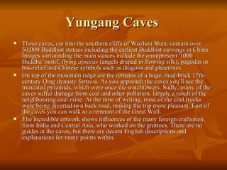 Yungang Caves  These caves, cut into the southern cliffs of Wuzhou Shan, contain over 50,000 Buddhist statues including the earliest Buddhist carvings in China. Images surrounding the main statues include the omnipresent '1000 Buddha' motif, flying  apsaras  (angels draped in flowing silk), pagodas in bas-relief and Chinese symbols such as dragons and phoenixes. On top of the mountain ridge are the remains of a huge, mud-brick 17th-century Qing dynasty fortress. As you approach the caves you'll see the truncated pyramids, which were once the watchtowers. Sadly, many of the caves suffer damage from coal and other pollution, largely a result of the neighbouring coal mine. At the time of writing, most of the coal trucks were being diverted to a back road, making the trip more pleasant. East of the caves you can walk to a remnant of the Great Wall. The incredible artwork shows influences of the many foreign craftsmen, from India and Central Asia, who worked on the grottoes. There are no guides at the caves, but there are decent English descriptions and explanations for many points within. 