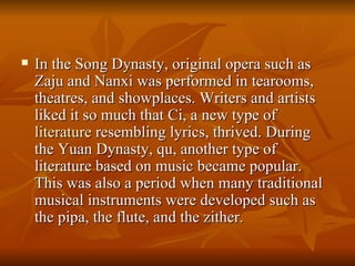 In the Song Dynasty, original opera such as Zaju and Nanxi was performed in tearooms, theatres, and showplaces. Writers and artists liked it so much that Ci, a new type of  literature  resembling lyrics, thrived. During the Yuan Dynasty, qu, another type of literature based on music became popular. This was also a period when many traditional musical instruments were developed such as the pipa, the flute, and the zither.  