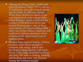 During the Ming (1368 - 1644) and Qing Dynasties (1644 - 1911), the art of  traditional opera  developed rapidly and diversely in different regions. When these distinctive opera styles were performed at the capital (now called Beijing), artists combined the essence of the different styles and created  Beijing opera , one of three cornerstones of Chinese culture (the other two being Chinese medicine and traditional Chinese painting) which continue to be appreciated even in modern times.  Besides these types of music, Chinese peasants were clever enough to compose folk songs, which also developed independently with local flavor. Folk songs described working and daily life such as fishing, farming, and herding and were very popular among the common people.  