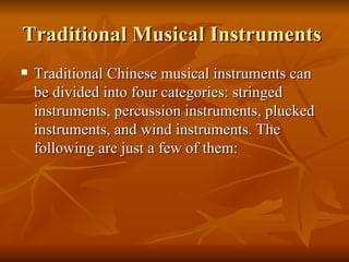 Traditional Musical Instruments  Traditional Chinese musical instruments can be divided into four categories: stringed instruments, percussion instruments, plucked instruments, and wind instruments. The following are just a few of them:  