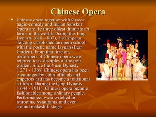 Chinese Opera Chinese opera together with Greece tragic-comedy and Indian Sanskrit Opera are the three oldest dramatic art forms in the world. During the Tang Dynasty (618 – 907), the Emperor Taizong established an opera school with the poetic name Liyuan (Pear Garden). From that time on, performers of Chinese opera were referred to as 'disciples of the pear garden'. Since the Yuan Dynasty (1271 - 1368) Chinese opera has been encouraged by court officials and emperors and has become a traditional art form. During the Qing Dynasty (1644 - 1911), Chinese opera became fashionable among ordinary people. Performances were watched in tearooms, restaurants, and even around makeshift stages.   