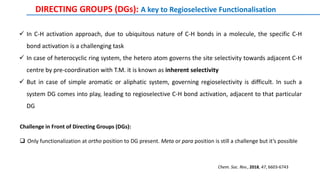  In C-H activation approach, due to ubiquitous nature of C-H bonds in a molecule, the specific C-H
bond activation is a challenging task
 In case of heterocyclic ring system, the hetero atom governs the site selectivity towards adjacent C-H
centre by pre-coordination with T.M. it is known as inherent selectivity
 But in case of simple aromatic or aliphatic system, governing regioselectivity is difficult. In such a
system DG comes into play, leading to regioselective C-H bond activation, adjacent to that particular
DG
DIRECTING GROUPS (DGs): A key to Regioselective Functionalisation
Chem. Soc. Rev., 2018, 47, 6603-6743
Challenge in Front of Directing Groups (DGs):
 Only functionalization at ortho position to DG present. Meta or para position is still a challenge but it’s possible
 