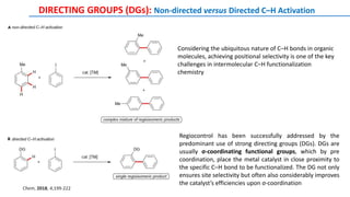 DIRECTING GROUPS (DGs): Non-directed versus Directed C–H Activation
Regiocontrol has been successfully addressed by the
predominant use of strong directing groups (DGs). DGs are
usually σ-coordinating functional groups, which by pre
coordination, place the metal catalyst in close proximity to
the specific C–H bond to be functionalized. The DG not only
ensures site selectivity but often also considerably improves
the catalyst’s efficiencies upon σ-coordination
Considering the ubiquitous nature of C–H bonds in organic
molecules, achieving positional selectivity is one of the key
challenges in intermolecular C–H functionalization
chemistry
Chem, 2018, 4,199-222
 
