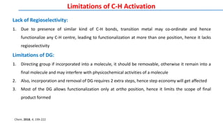 Limitations of C-H Activation
Lack of Regioselectivity:
1. Due to presence of similar kind of C-H bonds, transition metal may co-ordinate and hence
functionalize any C-H centre, leading to functionalization at more than one position, hence it lacks
regioselectivity
Limitations of DG:
1. Directing group if incorporated into a molecule, it should be removable, otherwise it remain into a
final molecule and may interfere with physicochemical activities of a molecule
2. Also, incorporation and removal of DG requires 2 extra steps, hence step economy will get affected
3. Most of the DG allows functionalization only at ortho position, hence it limits the scope of final
product formed
Chem, 2018, 4, 199-222
 