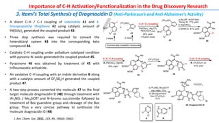 3. Itami’s Total Synthesis of Dragmacidin D (Anti-Parkinson’s and Anti-Alzheimer’s Activity)
Importance of C-H Activation/Functionalization in the Drug Discovery Research
J. Am. Chem. Soc. 2011, 133, 49, 19660-19663
• A direct C‒H / C‒I coupling of iodoindole 41 and 3-
triisopropylsilyl thiophene 42 using catalytic amount of
Pd(OAc)2 generated the coupled product 43
• Three step synthesis was required to convert the
heterobiaryl system 43 into the corresponding keto
compound 44.
• Catalytic C‒H coupling under palladium catalyzed condition
with pyrazine N‒oxide generated the coupled product 45.
• Pyrazinone 46 was obtained by treatment of 45 with
triflouroacetic anhydride.
• An oxidative C‒H coupling with an indole derivative B along
with a catalytic amount of CF3SO2H generated the coupled
product 47.
• A two-step process converted the molecule 47 to the final
target molecule dragmacidin D (48) through treatment with
iPr2NEt / Me3SiOTf and N‒bromo succinimide followed by
treatment of Boc-guanidine group and cleavage of the Boc
group. Thus a very concise pathway to synthesize the
molecule dragmacidin D (48)
 