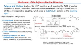 Mechanism of the Fujiwara-Moritani Reaction
Moritani, I.; Fujiwara, Y. Tetrahedron Lett. 1967, 8, 1119
Journal of Molecular Catalysis A: Chemical 426 (2017) 275–296
Fujiwara and Moritani disclosed in 1967, excellent work showing the Pd(II)-promoted
vinylation of arenes. Soon after, the same authors developed a catalytic aerobic version
of this dehydrogenative coupling, which used a Cu(OAc)2/O2 system as the oxidizing
agent
Mechanism of the catalytic cycle:
 C-H activation by interaction between the
Pd(OAc)2 and an aryl C-H bond to lead to an
aryl-Pd(OAc) intermediate, according to an
Ambiphilic Metal–Ligand Activation
(AMLA)/Concerted Metalation Deprotonation
(CMD) process
 Alkene coordination, followed by migratory
insertion
 Dehydropalladation and metal
decoordination afford the olefinated arene
product and HPdOAc, in equilibrium with Pd(0)
 