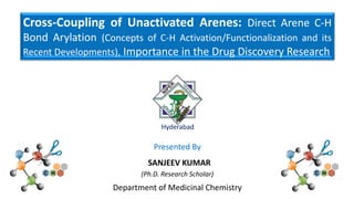 Cross-Coupling of Unactivated Arenes: Direct Arene C-H
Bond Arylation (Concepts of C-H Activation/Functionalization and its
Recent Developments), Importance in the Drug Discovery Research
Hyderabad
Presented By
SANJEEV KUMAR
(Ph.D. Research Scholar)
Department of Medicinal Chemistry
 