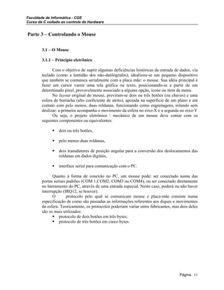 Faculdade de Informática - CGE
Curso de C voltado ao controle de Hardware
Parte 3 – Controlando o Mouse
3.1 – O Mouse
3.1.1 – Principio eletrônico
Com o objetivo de suprir algumas deficiências históricas da entrada de dados, via
teclado (como a lentidão dos não-datilógrafos), idealizou-se um pequeno dispositivo
que também se comunica serialmente com a placa mãe: o mouse. Sua idéia principal é
fazer um cursor varrer uma tela gráfica ou texto, posicionando-se a partir de um
determinado pixel, provavelmente associado a alguma opção, ícone ou item de menu.
No Iayout original do mouse, previram-se dois ou três botões (ou chaves) e uma
esfera de borracha (alto coeficiente de atrito), apoiada na superfície de um plano e em
contato com pelo menos, duas roldanas, funcionando como engrenagens, rolando sem
deslizar: a primeira acompanha o movimento da esfera no eixo-X e a segunda no eixo-Y
Ou seja, o projeto eletrônico  mecânico de um mouse deve contar com os
seguintes componentes ou equivalentes:
dois ou três botões,
pelo menos duas roldanas,
dois transdutores de posição angular para a conversão dos deslocamentos das
roldanas em dados digitais,
interface serial para comunicação com o PC.
Quanto à forma de conexão no PC, um mouse pode: ser conectado numa das
portas seriais padrões (COM 1,COM2, COM3 ou COM4); ou ser conectado diretamente
no barramento do PC, através de uma entrada especial. Neste caso, poderá ou não haver
interrupção (IRQ12, se houver).
O protocolo pelo qual se comunicam mouse e placa-mãe consiste numa
especificação de como são passadas as informações referentes aos diques e movimentos
da esfera. Teoricamente, os protocolos poderiam variar entre fabricantes, mas dois deles
são os mais utilizados:
protocolo de dois botões em três bytes;
protocolo de três botões em cinco bytes.
Página 11
 