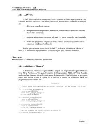 Faculdade de Informática - CGE
Curso de C voltado ao controle de Hardware
3.1.2 – A INT33h
A INT 33h constitui-se numa gama de serviços que facilitam a programação com
o mouse. Ela está associada a um driver, instalável, a quem estão icumbidas as funções
de:
detectar a conexão do mouse;
interpretar as interrupções da porta serial, convertendo o protocolo lido em
dados mais acessíveis;
apagar e redesenhar o cursor na tela toda vez que o mouse for movimentado;
dispor aos programas funções diversas, como a leitura das coordenadas do
cursor, do estado dos botões, etc.
Porém, para se evitar o uso direto da INT33, utiliza-se a biblioteca “Mouse.h”,
onde já se encontram implementadas todas as funções para controle do mouse.
Observação:
As Funções da INT33 se encontram no Apêndice B
3.1.3 – A Biblioteca “Mouse.h”
A biblioteca <mouse.h> apresentada a seguir foi originalmente apresentada no
livro PC e Periféricos, Um guia Completo de Programação, ZELENOVISK Ricardo,
porém sofreu algumas alterações pelo autor desta apostila. Esta biblioteca se apresenta
como uma forma prática e rápida de se utilizar o mouse em ambientes DOS em
programas desenvolvidos em C.
<mouse.h>
/* funcao para inicializacao do mouse, retorna -1 se mouse instalado
*/
int inicializa_mouse(void)
{ regs.x.ax=0x0000;
int86(0x33,&regs,&regs);
return(regs.x.ax);}
void mostra_cursor(void)
{ regs.x.ax=0x0001;
int86(0x33,&regs,&regs);}
void esconde_cursor(void)
{ regs.x.ax=0x0002;
int86(0x33,&regs,&regs);}
/* define numero de interrupcoes do mouse */
void mouse_interrupt(int n)
Página 12
 