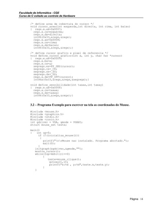 Faculdade de Informática - CGE
Curso de C voltado ao controle de Hardware
/* define area de cobertura do cursor */
void cursor_area(int esquerda,int direita, int cima, int baixo)
{ regs.x.ax=0x0007;
regs.x.cx=esquerda;
regs.x.dx=direita;
int86(0x33,&regs,&regs);
regs.x.ax=0x0008;
regs.x.cx=cima;
regs.x.dx=baixo;
int86(0x33,&regs,&regs);}
/* define cursor grafico e pixel de referencia */
void define_cursor_grafico(int x, int y, char far *cursor)
{ regs.x.ax=0x0009;
regs.x.bx=x;
regs.x.cx=y;
segregs.es=FP_SEG(cursor);
segregs.cs=_CS;
segregs.ss=_SS;
segregs.ds=_DS;
regs.x.dx=FP_OFF(cursor);
int86x(0x33,&regs,&regs,&segregs);}
void define_sensibilidade(int taxax,int taxay)
{ regs.x.ax=0x000F;
regs.x.cx=taxax;
regs.x.dx=taxay;
int86(0x33,&regs,&regs);}
3.2 – Programa Exemplo para escrever na tela as coordenadas do Mouse.
#include <mouse.h>
#include <graphics.h>
#include <stdio.h>
#include <conio.h>
int gdriver = VGA, gmode = VGAHI;
struct mouse_set teste;
main()
{ int op=0;
if (!(inicializa_mouse()))
{
printf("nrMouse nao instalado. Programa abortado.");
exit(0);
}
initgraph(&gdriver,&gmode,"");
mostra_cursor();
while((op=kbhit())==0)
{
teste=mouse_clique();
gotoxy(1,1);
printf("x:%d , y:%d",teste.x,teste.y);
}
}
Página 14
 