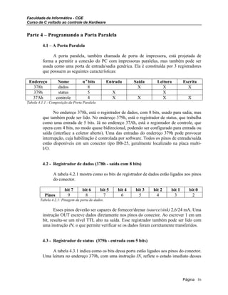 Faculdade de Informática - CGE
Curso de C voltado ao controle de Hardware
Parte 4 – Programando a Porta Paralela
4.1 – A Porta Paralela
A porta paralela, também chamada de porta de impressora, está projetada de
forma a permitir a conexão do PC com impressoras paralelas, mas também pode ser
usada como uma porta de entrada/sadia genérica. Ela é constituída por 3 registradores
que possuem as seguintes características:
Endereço Nome n o
bits Entrada Saída Leitura Escrita
378h dados 8 X X X
379h status 5 X X
37Ah controle 4 X X X X
Tabela 4.1.1 : Composição da Porta Paralela
No endereço 378h, está o registrador de dados, com 8 bits, usado para sadia, mas
que também pode ser lido. No endereço 379h, está o registrador de status, que trabalha
como uma entrada de 5 bits. Já no endereço 37Ah, está o registrador de controle, que
opera com 4 bits, no modo quase bidirecional, podendo ser configurado para entrada ou
saída (interface a coletor aberto). Uma das entradas do endereço 379h pode provocar
interrupção, cuja habilitação é controlada por software. Todos os pinos de entrada/saída
estão disponíveis em um conector tipo DB-25, geralmente localizado na placa multi-
I/O.
4.2 - Registrador de dados (378h - saída com 8 bits)
A tabela 4.2.1 mostra como os bits do registrador de dados estão ligados aos pinos
do conector.
bit 7 bit 6 bit 5 bit 4 bit 3 bit 2 bit 1 bit 0
Pinos 9 8 7 6 5 4 3 2
Tabela 4.2.1: Pinagem da porta de dados.
Esses pinos deverão ser capazes de fornecer/drenar (saurce/sink) 2,6/24 mA. Uma
instrução OUT escreve dados diretamente nos pinos do conector. Ao escrever 1 em um
bit, resulta-se um nível TTL alto na saída. Esse registrador também pode ser lido com
uma instrução IN, o que permite verificar se os dados foram corretamente transferidos.
4.3 - Registrador de status (379h - entrada com 5 bits)
A tabela 4.3.1 indica como os bits dessa porta estão ligados aos pinos do conector.
Uma leitura no endereço 379h, com uma instrução IN, reflete o estado imediato desses
Página 16
 