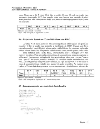 Faculdade de Informática - CGE
Curso de C voltado ao controle de Hardware
pinos. Notar que o bit 7 (pino 11) é lido invertido. O pino 10 pode ser usado para
provocar a interrupção IRQ7, isto quando, neste pino, houver uma transição de nível
baixo para nível alto, condicionado ao bit 4 da porta de controle (registrador 37Ah) estar
em nível alto.
bit 7 bit 6 bit 5 bit 4 bit 3 bit 2 bit 1 bit 0
Pinos 11(L) 10 12 13 15 - - -
(L) indica que a entrada é invertida
Tabela 4.3.1 : Pinagem do registrador de status.
4.4 - Registrador de controle (37Ah - bidirecional com 4 bits)
A tabela 4.4.1 indica como os bits desse registrador estão ligados aos pinos do
conector. O bit4 é usado para controlar a habilitação da IRQ7. Quando este bit é
colocado em nível alto (1 lógico), a interrupção está habilitada. Os bits deste registrador
estão a coletor aberto, isto lhes permite trabalhar tanto como entrada quanto como saída.
Para trabalhar como saída, basta, simplesmente, usar a instrução OUT para
escrever nos pinos. Para ser usada como entrada, é necessário que antes se programe as
saídas em 1 (porta quase bidirecional); isto permitirá que elementos externos "puxem
esse 1 para 0". As leituras, usando a instrução IN, vão obter o valor instantâneo de cada
pino. Ao configurar-se essa porta como entrada, ou seja, ao escrever-se 1 em todos os
pinos, é necessário tomar cuidado, pois alguns bits estão invertidos. Ao escrever-se no
endereço 37Ah o dado 4 programa-se a porta como entrada e desabilita-se a interrupção.
bit 7 bit 6 bit 5 bit 4 bit 3 bit 2 bit 1 bit 0
Pinos 9 8 7 habIRQ7 17(L) 16(H) 14(L) 1(L)
Reset - - - 0 1 0 1 1
(L) indica que a entrada é invertida
Tabela 4.4.1 : Pinagem do Registrador de Controle bidirecional
4.5 – Programa exemplo para controle da Porta Paralela
#include <dos.h>
#include <stdio.h>
#include <conio.h>
#define apagado 0
#define porta 0x378
main()
{
int op;
clrscr();
outportb(porta,0x0);
while((op=getch())!=27)
{
if(op==77)
Página 17
 