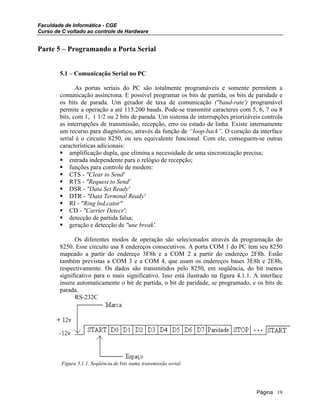 Faculdade de Informática - CGE
Curso de C voltado ao controle de Hardware
Parte 5 – Programando a Porta Serial
5.1 – Comunicação Serial no PC
As portas seriais do PC são totalmente programáveis e somente permitem a
comunicação assíncrona. E possível programar os bits de partida, os bits de paridade e
os bits de parada. Um gerador de taxa de comunicação ("baud-rate') programável
permite a operação a até 115.200 bauds. Pode-se transmitir caracteres com 5, 6, 7 ou 8
bits, com 1, 1 1/2 ou 2 bits de parada. Um sistema de interrupções priorizáveis controla
as interrupções de transmissão, recepção, erro ou estado de linha. Existe internamente
um recurso para diagnóstico, através da função de “Ioop-back”. O coração da interface
serial é o circuito 8250, ou seu equivalente funcional. Com ele, conseguem-se outras
características adicionais:
amplificação dupla, que elimina a necessidade de uma sincronização precisa;
entrada independente para o relógio de recepção;
funções para controle de modem:
CTS - "Clear to Send'
RTS - "Request to Send'
DSR - "Data Set Ready'
DTR - "Data Terminal Ready'
RI - "Ring lnd,cator"
CD - "Carrier Detecr';
detecção de partida falsa;
geração e detecção de "une break'.
Os diferentes modos de operação são selecionados através da programação do
8250. Esse circuito usa 8 endereços consecutivos. A porta COM 1 do PC tem seu 8250
mapeado a partir do endereço 3F8h e a COM 2 a partir do endereço 2F8h. Estão
também previstas a COM 3 e a COM 4, que usam os endereços bases 3E8h e 2E8h,
respectivamente. Os dados são transmitidos pelo 8250, em seqüência, do bit menos
significativo para o mais significativo. Isso está ilustrado na figura 4.1.1. A interface
insere automaticamente o bit de partida, o bit de paridade, se programado, e os bits de
parada.
RS-232C
Figura 5.1.1. Seqüência de bits numa transmissão serial.
Página 19
 