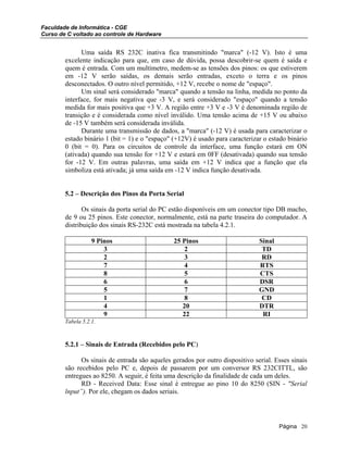Faculdade de Informática - CGE
Curso de C voltado ao controle de Hardware
Uma saída RS 232C inativa fica transmitindo "marca" (-12 V). Isto é uma
excelente indicação para que, em caso de dúvida, possa descobrir-se quem é saída e
quem é entrada. Com um multímetro, medem-se as tensões dos pinos: os que estiverem
em -12 V serão saídas, os demais serão entradas, exceto o terra e os pinos
desconectados. O outro nível permitido, +12 V, recebe o nome de "espaço".
Um sinal será considerado "marca" quando a tensão na linha, medida no ponto da
interface, for mais negativa que -3 V, e será considerado "espaço" quando a tensão
medida for mais positiva que +3 V. A região entre +3 V e -3 V é denominada região de
transição e é considerada como nível inválido. Uma tensão acima de +15 V ou abaixo
de -15 V também será considerada inválida.
Durante uma transmissão de dados, a "marca" (-12 V) é usada para caracterizar o
estado binário 1 (bit = 1) e o "espaço" (+12V) é usado para caracterizar o estado binário
0 (bit = 0). Para os circuitos de controle da interface, uma função estará em ON
(ativada) quando sua tensão for +12 V e estará em 0FF (desativada) quando sua tensão
for -12 V. Em outras palavras, uma saída em +12 V indica que a função que ela
simboliza está ativada; já uma saída em -12 V indica função desativada.
5.2 – Descrição dos Pinos da Porta Serial
Os sinais da porta serial do PC estão disponíveis em um conector tipo DB macho,
de 9 ou 25 pinos. Este conector, normalmente, está na parte traseira do computador. A
distribuição dos sinais RS-232C está mostrada na tabela 4.2.1.
9 Pinos 25 Pinos Sinal
3 2 TD
2 3 RD
7 4 RTS
8 5 CTS
6 6 DSR
5 7 GND
1 8 CD
4 20 DTR
9 22 RI
Tabela 5.2.1.
5.2.1 – Sinais de Entrada (Recebidos pelo PC)
Os sinais de entrada são aqueles gerados por outro dispositivo serial. Esses sinais
são recebidos pelo PC e, depois de passarem por um conversor RS 232CITTL, são
entregues ao 8250. A seguir, é feita uma descrição da finalidade de cada um deles.
RD - Received Data: Esse sinal é entregue ao pino 10 do 8250 (SIN - "Serial
lnput”). Por ele, chegam os dados seriais.
Página 20
 