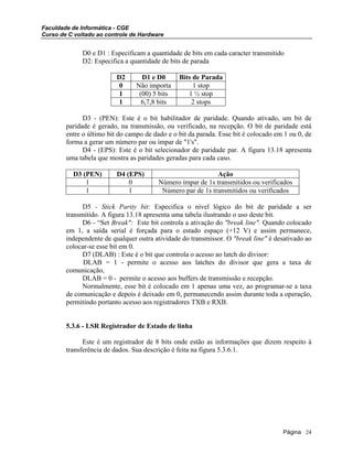 Faculdade de Informática - CGE
Curso de C voltado ao controle de Hardware
D0 e D1 : Especificam a quantidade de bits em cada caracter transmitido
D2: Especifica a quantidade de bits de parada
D2 D1 e D0 Bits de Parada
0 Não importa 1 stop
1 (00) 5 bits 1 ½ stop
1 6,7,8 bits 2 stops
D3 - (PEN): Este é o bit habilitador de paridade. Quando ativado, um bit de
paridade é gerado, na transmissão, ou verificado, na recepção. O bit de paridade está
entre o último bit do campo de dado e o bit da parada. Esse bit é colocado em 1 ou 0, de
forma a gerar um número par ou ímpar de "1's".
D4 - (EPS): Este é o bit selecionador de paridade par. A figura 13.18 apresenta
uma tabela que mostra as paridades geradas para cada caso.
D3 (PEN) D4 (EPS) Ação
1 0 Número ímpar de 1s transmitidos ou verificados
1 1 Número par de 1s transmitidos ou verificados
D5 - Stick Parity bit: Especifica o nível lógico do bit de paridade a ser
transmitido. A figura 13.18 apresenta uma tabela ilustrando o uso deste bit.
D6 - “Set Break": Este bit controla a ativação do "break line". Quando colocado
em 1, a saída serial é forçada para o estado espaço (+12 V) e assim permanece,
independente de qualquer outra atividade do transmissor. O "break line" é desativado ao
colocar-se esse bit em 0.
D7 (DLAB) : Este é o bit que controla o acesso ao latch do divisor:
DLAB = 1 - permite o acesso aos latches do divisor que gera a taxa de
comunicação,
DLAB = 0 - permite o acesso aos buffers de transmissão e recepção.
Normalmente, esse bit é colocado em 1 apenas uma vez, ao programar-se a taxa
de comunicação e depois é deixado em 0, permanecendo assim durante toda a operação,
permitindo portanto acesso aos registradores TXB e RXB.
5.3.6 - LSR Registrador de Estado de linha
Este é um registrador de 8 bits onde estão as informações que dizem respeito à
transferência de dados. Sua descrição é feita na figura 5.3.6.1.
Página 24
 