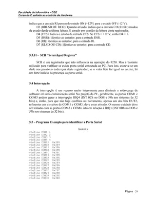 Faculdade de Informática - CGE
Curso de C voltado ao controle de Hardware
indica que a entrada RI passou do estado ON (+12V) para o estado 0FF (-12 V).
D3 (DRLSD OU DCD): Quando ativado, indica que a entrada CD (RLSD) mudou
de estado desde a última leitura. E zerado por ocasião da leitura deste registrador.
D4 (CTS): Indica o estado da entrada CTS. Se CTS = +12 V, então D4 = 1.
D5 (DSR): Idêntico ao anterior, para a entrada DSR.
D6 (RI): Idêntico ao anterior, para a entrada RI.
D7 (RLSD OU CD): Idêntico ao anterior, para a entrada CD.
5.3.11 - SCR “Scratchpad Register”
SCR é um registrador que não influencia na operação do 8250. Mas é bastante
utilizado para verificar se existe porta serial conectada ao PC. Para isto, escreve-se um
dado nos possíveis endereços deste registrador; se o valor lido for igual ao escrito, há
um forte indício da presença da porta serial.
5.4 Interrupção
A interrupção é um recurso muito interessante para diminuir a sobrecarga de
software em uma comunicação serial No projeto do PC, geralmente, as portas COM1 e
COM3 podem gerar a interrupção IRQ4 (INT 0Ch no DOS e 54h nos sistemas de 32
bits) e, então, para que não haja conflitos no barramento, apenas um dos bits OUT2,
referentes aos circuitos da COM1 e COM3, deve estar ativado. O mesmo cuidado deve
ser tomado com as portas COM2 e COM4, isto em relação à IRQ3 (INT 0Bh no DOS e
53h nos sistemas de 32 bits).
5.5 – Programa Exemplo para identificar a Porta Serial
Indent.c
#define COM1 1
#define COM2 2
#define COM3 3
#define COM4 4
#define COM1D 0x3F8
#define COM1N 0x3F9
#define COM1F 0x3FA
#define COM1B 0x3FB
#define COM1C 0x3FC
#define COM1I 0x3FD
#define COM1R 0x3FE
#define COM2D 0x2F8
#define COM2N 0x2F9
#define COM2F 0x2FA
#define COM2B 0x2FB
#define COM2C 0x2FC
#define COM2I 0x2FD
#define COM2R 0x2FE
#define COM3D 0x3E8
Página 29
 