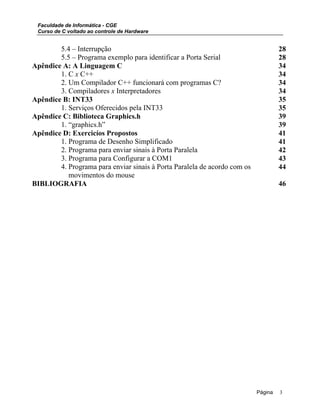 Faculdade de Informática - CGE
Curso de C voltado ao controle de Hardware
5.4 – Interrupção 28
5.5 – Programa exemplo para identificar a Porta Serial 28
Apêndice A: A Linguagem C 34
1. C x C++ 34
2. Um Compilador C++ funcionará com programas C? 34
3. Compiladores x Interpretadores 34
Apêndice B: INT33 35
1. Serviços Oferecidos pela INT33 35
Apêndice C: Biblioteca Graphics.h 39
1. “graphics.h” 39
Apêndice D: Exercicíos Propostos 41
1. Programa de Desenho Simplificado 41
2. Programa para enviar sinais à Porta Paralela 42
3. Programa para Configurar a COM1 43
4. Programa para enviar sinais à Porta Paralela de acordo com os
movimentos do mouse
44
BIBLIOGRAFIA 46
Página 3
 