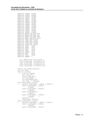 Faculdade de Informática - CGE
Curso de C voltado ao controle de Hardware
#define COM3N 0x3E9
#define COM3F 0x3EA
#define COM3B 0x3EB
#define COM3C 0x3EC
#define COM3I 0x3ED
#define COM3R 0x3EE
#define COM4D 0x2E8
#define COM4N 0x2E9
#define COM4F 0x2EA
#define COM4B 0x2EB
#define COM4C 0x2EC
#define COM4I 0x2ED
#define COM4R 0x2EE
#define MASK_LCR_QTD 0x3
#define MASK_LCR_STB 0x4
#define MASK_LCR_PEN 0x8
#define MASK_LCR_EPS 0x10
#define COM1_SCR 0x3FF
#define COM2_SCR 0x2FF
#define COM3_SCR 0x3EF
#define COM4_SCR 0x2EF
#define IRQ3 0x0B
#define IRQ4 0x0C
#define IRQ5 0x0D
#define IRQ7 0x0F
#define TXRDY 0x20
#define RBR 0x01
#define OUT2 0x08
#define TEMPO 5
int identifica (int port);
void interrupt (*oldint3)();
void interrupt (*oldint4)();
void interrupt (*oldint5)();
void interrupt (*oldint7)();
static int addr,testint;
int old_LCR;
struct _config
{ long int baud;
int tam_buf;
float stop_bit;
int paridade;
int paridade_par;
int irq; } config;
void interrupt tint3()
{ switch (inp(addr | 0x02) & 0x06) {
case 0:inp(addr | 0x06);
break;
case 2:inp(addr | 0x02);
break;
case 4:inp(addr);
break;
case 6:inp(addr | 0x03);
break; }
testint = 3;
outp(0x20, 0x20);}
void interrupt tint4()
{ switch (inp(addr | 0x02) & 0x06) {
case 0:inp(addr | 0x06);
break;
case 2:inp(addr | 0x02);
Página 30
 