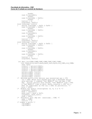 Faculdade de Informática - CGE
Curso de C voltado ao controle de Hardware
break;
case 4:inp(addr);
break;
case 6:inp(addr | 0x03);
break; }
testint = 4;
outp(0x20, 0x20);}
void interrupt tint5()
{ switch (inp(addr | 0x02) & 0x06) {
case 0:inp(addr | 0x06);
break;
case 2:inp(addr | 0x02);
break;
case 4:inp(addr);
break;
case 6:inp(addr | 0x03);
break; }
testint = 5;
outp(0x20, 0x20);}
void interrupt tint7()
{ switch (inp(addr | 0x02) & 0x06) {
case 0:inp(addr | 0x06);
break;
case 2:inp(addr | 0x02);
break;
case 4:inp(addr);
break;
case 6:inp(addr | 0x03);
break; }
testint = 7;
outp(0x20, 0x20);}
int detc_int(COMD,COMN,COMF,COMB,COMC,COMI,COMR)
{int enab,bits,test1,mask,mask_test,byte,old_COMC,old_COMN;
char *env;
oldint3 = getvect(IRQ3);
oldint4 = getvect(IRQ4);
oldint5 = getvect(IRQ5);
oldint7 = getvect(IRQ7);
setvect(IRQ3, tint3);
setvect(IRQ4, tint4);
setvect(IRQ5, tint5);
setvect(IRQ7, tint7);
/* Existem perif‚ricos seriais que necessitam que o CTS
(ou o DSR) deles seja setado para que a mensagem serial
seja emitida. O comando "set MASK=1" faz com que o DTR
das portas seriais seja setado, "set MASK=2" liga o RTS
e "set MASK=3" liga os dois. Basta conectar o DTR (ou o
RTS) do computador ao CTS (ou o DSR) do periferico. */
bits = OUT2;
/* Enable nas quatro interrup‡oes (3, 4, 5 e 7) */
outp(0x20, 0x20);
mask = inp(0x21);
mask_test = mask & 0x47;
outp(0x21, mask_test);
enab = 0xFF;
/* Descobrir qual IRQ est associada … COM1 */
addr = COMD;
testint = 0;
/* Limpar a porta */
inp(COMD);
inp(COMF);
Página 31
 