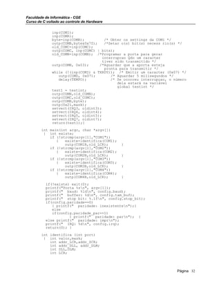Faculdade de Informática - CGE
Curso de C voltado ao controle de Hardware
inp(COMI);
inp(COMR);
byte=inp(COMB); /* Obter os settings da COM1 */
outp(COMB,byte&0x7f); /*Setar o(s) bit(s) necess rio(s) */
old_COMC=inp(COMC);
outp(COMC, inp(COMC) | bits);
old_COMN=inp(COMN); /*Programar a porta para gerar
interrupcao Qdo um caracter
tiver sido transmitido */
outp(COMN, 0x03); /*Aguardar que a aporta esteja
pronta para transmitir */
while (!(inp(COMI) & TXRDY)); /* Emitir um caracter (0x07) */
outp(COMD, 0x07); /* Aguardar 5 milisegundos */
delay(TEMPO); /* Se ocorreu interrupçao, o número
dela estará na variável
global testint */
test1 = testint;
outp(COMN,old_COMN);
outp(COMC,old_COMC);
outp(COMB,byte);
outp(0x21,mask);
setvect(IRQ3, oldint3);
setvect(IRQ4, oldint4);
setvect(IRQ5, oldint5);
setvect(IRQ7, oldint7);
return(test1);}
int main(int argc, char *argv[])
{ int existe;
if (!strcmp(argv[1],"COM1"))
{ existe=identifica(COM1);
outp(COM1B,old_LCR); }
if (!strcmp(argv[1],"COM2"))
{ existe=identifica(COM2);
outp(COM2B,old_LCR); }
if (!strcmp(argv[1],"COM3"))
{ existe=identifica(COM3);
outp(COM3B,old_LCR); }
if (!strcmp(argv[1],"COM4"))
{ existe=identifica(COM4);
outp(COM4B,old_LCR); }
if(!existe) exit(0);
printf("Porta %sn", argv[1]);
printf(" baud: %ldn", config.baud);
printf(" buffer: %dn", config.tam_buf);
printf(" stop bit: %.1fn", config.stop_bit);
if(config.paridade==0)
{ printf(" paridade: inexistenten");}
else
if(config.paridade_par==1)
{ printf(" paridade: parn"); }
else printf(" paridade: imprn");
printf(" IRQ: %dn", config.irq);
return(0); }
int identifica (int port)
{ int valor,mask;
int addr_LCR,addr_SCR;
int addr_DLL, addr_DLM;
int DLL,DLM;
int LCR;
Página 32
 