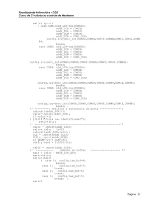 Faculdade de Informática - CGE
Curso de C voltado ao controle de Hardware
switch (port)
{ case COM1:old_LCR=inp(COM1B);
addr_LCR = COM1B;
addr_DLL = COM1D;
addr_DLM = COM1N;
addr_SCR = COM1_SCR;
config.irq=detc_int(COM1D,COM1N,COM1F,COM1B,COM1C,COM1I,COM1
R);
break;
case COM2: old_LCR=inp(COM2B);
addr_LCR = COM2B;
addr_DLL = COM2D;
addr_DLM = COM2N;
addr_SCR = COM2_SCR;
config.irq=detc_int(COM2D,COM2N,COM2F,COM2B,COM2C,COM2I,COM2R);
break;
case COM3: old_LCR=inp(COM3B);
addr_LCR = COM3B;
addr_DLL = COM3D;
addr_DLM = COM3N;
addr_SCR = COM3_SCR;
config.irq=detc_int(COM3D,COM3N,COM3F,COM3B,COM3C,COM3I,COM3R);
break;
case COM4: old_LCR=inp(COM4B);
addr_LCR = COM4B;
addr_DLL = COM4D;
addr_DLM = COM4N;
addr_SCR = COM4_SCR;
config.irq=detc_int(COM4D,COM4N,COM4F,COM4B,COM4C,COM4I,COM4R);
break; }
/* ---------- verifica a existencia da porta -------------*/
outportb(addr_SCR,1);
valor=inportb(addr_SCR);
if(valor!=1)
{ printf("Porta nao identificada!");
return(0);}
/* -------------------------------------------------------*/
valor = inport(addr_LCR);
valor= valor | 0x80;
outport(addr_LCR,valor);
DLL = inport(addr_DLL);
DLM = inport(addr_DLM);
if (DLM==257) DLM=384;
config.baud = 115200/DLL;
valor = inport(addr_LCR);
/* ----------- tamanho do buffer ------------------- */
mask = valor | MASK_LCR_QTD;
mask-=valor;
switch(mask)
{ case 0: config.tam_buf=8;
break;
case 1: config.tam_buf=7;
break;
case 2: config.tam_buf=6;
break;
case 3: config.tam_buf=5;
break; }
mask=0;
Página 33
 