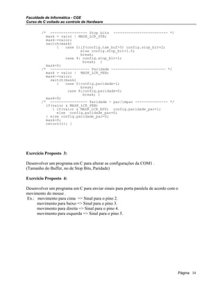 Faculdade de Informática - CGE
Curso de C voltado ao controle de Hardware
/* ----------------- Stop bits ------------------------- */
mask = valor | MASK_LCR_STB;
mask-=valor;
switch(mask)
{ case 0:if(config.tam_buf>5) config.stop_bit=2;
else config.stop_bit=1.5;
break;
case 4: config.stop_bit=1;
break; }
mask=0;
/* ------------------ Paridade ------------------------- */
mask = valor | MASK_LCR_PEN;
mask-=valor;
switch(mask)
{ case 0:config.paridade=1;
break;
case 8:config.paridade=0;
break; }
mask=0;
/* ----------------- Paridade - par/impar --------------- */
if(valor & MASK_LCR_PEN)
{ if(valor & MASK_LCR_EPS) config.paridade_par=1;
else config.paridade_par=0;
} else config.paridade_par=0;
mask=0;
return(1); }
Exercício Proposto 3:
Desenvolver um programa em C para alterar as configurações da COM1 .
(Tamanho do Buffer, no de Stop Bits, Paridade)
Exercício Proposto 4:
Desenvolver um programa em C para enviar sinais para porta paralela de acordo com o
movimento do mouse .
Ex.: movimento para cima => Sinal para o pino 2.
movimento para baixo => Sinal para o pino 3.
movimento para direita => Sinal para o pino 4.
movimento para esquerda => Sinal para o pino 5.
Página 34
 