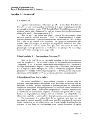 Faculdade de Informática - CGE
Curso de C voltado ao controle de Hardware
Apêndice A: Linguagem C
1. C Versus C++
Algumas vezes os novatos confundem o que é C++ e como difere de C. Para ser
breve, C++ é uma versão estendida e melhorada de C que é projetada para suportar
programação orientada a objetos (OOP, do inglês Object Oriented Programming). C++
contém e suporta toda a linguagem C e mais um conjunto de extensões orientadas a
objetos. (Ou seja, C++ é um superconjunto de C.)
Hoje em dia, e por muitos anos ainda, a maioria dos programadores ainda
escreverá, manterá e utilizará programas C, e não C++. Como mencionado, C suporta
programação estruturada. A programação estruturada tem-se mostrado eficaz ao longo
dos 25 anos em que tem sido usada largamente. C++ é projetada principalmente para
suportar OOP, que incorpora os princípios da programação estruturada, mas inclui
objetos. Embora a OOP seja muito eficaz para uma certa classe de tarefas de
programação, muitos programas não se beneficiam da sua aplicação. Por isso, "código
direto em C" estará em uso por muito tempo ainda.
2. Um Compilador C++ Funcionará com Programas C?
Hoje em dia é difícil ver um compilador anunciado ou descrito simplesmente
como um "compilador C". Em vez disso, é comum ver um compilador anunciado como
"compilador C/C++", ou às vezes simplesmente como compilador C++. Esta situação
faz surgir naturalmente a pergunta: "Um compilador C++ funcionará com programas
C?". A resposta é: "Sim!". Qualquer um e todos os compiladores que podem compilar
programas C++ também podem compilar programas C. Portanto, se seu compilador é
denominado um "compilador C++", não se preocupe, também é um compilador C.
3. Compiladores Versus Interpretadores
Os termos compiladores e interpretadores referem-se à maneira como um
programa é executado Existem dois métodos gerais pelos quais um programa pode ser
executado. Em teoria, qualquer linguagem de programação pode ser compilada ou
interpretada, mas algumas linguagens geralmente são executadas de uma maneira ou de
outra Por exemplo, BASIC é normalmente interpretada e C, compilada. Interpretadores
e compiladores são simplesmente programas sofisticados que operam sobre o código-
fonte do seu programa Como a diferença entre um compilador e um interpretador pode
não ser clara para todos os leitores, a breve descrição seguinte esclarecerá o assunto.
Um interpretador lê o código-fonte do seu programa uma linha por vez,
executando a instrução específica contida nessa linha Um compilador lê o programa
inteiro e converte-o em um código-objeto, que é uma tradução do código-fonte do
programa em uma forma que o computador possa executar diretamente. O código-
Página 36
 