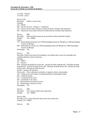 Faculdade de Informática - CGE
Curso de C voltado ao controle de Hardware
16 words - máscara
16 words - cursor
Serviço: 0Ah
Descrição: Define o cursor texto.
Entradas:
AX = 000Ah
BX = tipo do cursor (0 - software, 1 - hardware)
CX = máscara da tela (tipo software) ou linha inicial de varredura (tipo hardware)
DX = máscara do cursor (tipo software) ou linha final de varredura (tipo hardware)
Serviço: 0Bh
Descrição: Retorna deslocamento do mouse desde a última chamada à função.
Entrada: AX = 000Bh
Saídas:
CX = deslocamento horizontal, em 1/200 de polegada (mouse de 200 ppi) ou 1/400 de polegada
(mouse de 400 ppi)
DX = deslocamento vertical, em 1/200 de polegada (mouse de 200 ppi) ou 1/400 de polegada
(mouse de 400 ppi)
Interrupção: 33h
Serviço: 0Ch
Descrição: Define uma rotina de interrupção a ser tratada toda vez que for constatada uma
condição definida no byte de máscara.
Entradas:
AX = 000Ch
CL = máscara
Bit0 - alteração da posição do cursor bit1 - pressão do botão esquerdo bit2 - liberação do botão
esquerdo bit3 - pressão do botão direito bit4 - liberação do botão direito bit5 - pressão do botão
do meio bit6 - liberação do botão do meio
ES:DX = endereço da subrotina
Observação: Para a subrotina construída, os seguintes valores são passados:
AX = máscara com o bit relativo à condição geradora da interrupção setado
BX = estado dos botões
CX = coordenada X do cursor
DX = coordenada Y do cursor
SI = deslocamento horizontal do mouse
Dl = deslocamento vertical do mouse
Interrupção: 33h
Serviço: 0Dh
Descrição: Faz o mouse emular uma caneta ótica.
Entrada: AX = 000Dh
Serviço: 0Eh
Descrição: Faz o mouse deixar de atuar como uma caneta ótica.
Entrada: AX = 000Eh
Serviço: 0Fh
Página 39
 