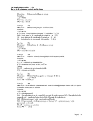 Faculdade de Informática - CGE
Curso de C voltado ao controle de Hardware
Descrição: Define sensibilidade do mouse.
Entradas:
AX = 000Fh
CX = taxa horizontal
DX = taxa vertical
Serviço: 10h
Descrição: Define condições para esconder cursor.
Entradas:
AX = 0010h
CX = limite à esquerda da coordenada X (condição = X <CX)
DX = limite superior da coordenada Y (condição = Y < DX)
SI = limite à direita da coordenada X (condição = X > SI)
Dl = limite inferior da coordenada Y (condição = Y> DI)
Serviço: 13h
Descrição: Define limiar de velocidade do mouse.
Entradas:
AX = 0013h
DX = limiar de velocidade
Serviço: 14h
Descrição: Substitui rotina de interrupção definida no serviço 0Ch.
Entradas:
AX = 0014h
ES:DX = endereço da nova subrotina
CX = nova máscara (como no serviço 0Ch)
Saídas:
ES:DX = endereço da subrotina substituída
CX = máscara substituída
Serviço: 15h
Descrição: Obtém no
de bytes gastos na instalação do driver.
Entrada: AX = 001 5h
Saída: BX = no de bytes
Serviço: 18h
Descrição: Define máscara alternativa e uma rotina de interrupção a ser tratada toda vez que for
constatada uma condição especial.
Entradas:
AX = 001Bh
CX = máscara especial
Bit0 - alteração da posição do cursor bit1 - pressão do botão esquerdo bit2 - liberação do botão
esquerdo bit3 - pressão do botão direito bit4 - liberação do botão direito
bit5 - Shift pressionado e botão pressionado ou liberado
bit6 - Ctrl pressionado e botão pressionado ou liberado bit7 - Alt pressionado e botão
pressionado ou liberado
ES:DX = endereço da subrotina
Saída: AX = -1 (erro)
Página 40
 
