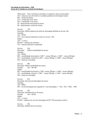 Faculdade de Informática - CGE
Curso de C voltado ao controle de Hardware
Observação: Para a subrotina construída, os seguintes valores são passados:
AX = máscara com o bit relativo à condição geradora da interrupção setado
BX = estado dos botões
CX = coordenada X do cursor
DX = coordenada Y do cursor
SI = deslocamento horizontal do mouse
Dl = deslocamento vertical do mouse
Serviço: 19h
Descrição: Obtém endereço da rotina de interrupção definida no serviço 18h.
Entradas:
AX = 0019h
CX = nova máscara alternativa (como no serviço 1 8h)
Saldas:
AX = -1 (erro)
BX:DX = endereço da subrotina
CX = máscara alternativa substituída
Serviço: lAh
Descrição: Define sensibilidade do mouse.
Entradas:
AX = 00lAh
BX = sensibilidade horizontal (x 1/200 " - mouse 200 ppi, x 1/400 " - mouse 400 ppi)
CX = sensibilidade vertical (X 1/200 " - mouse 200 ppi, x 1/400" - mouse 400 ppi)
DX = limiar de velocidade
Serviço: lBh
Descrição: Obtém sensibilidade do mouse.
Entrada: AX = 001 Bh
Saldas:
BX = sensibilidade horizontal (x 1/200 - mouse 200 ppi, x 1/400 "- mouse 400 ppi)
CX = sensibilidade vertical (x 1/200 " - mouse 200 ppi, x 1/400" - mouse 400 ppi)
DX = limiar de velocidade
Serviço: lCh
Descrição: Seta taxa de interrupção do mouse.
Entradas:
AX = 00lCh
BX = no de interrupções por segundo (0 - sem interrupção, 1 - 30,2 - 50,3 - 100,4 – 200)
Serviço: lFh
Descrição: Desabilita driver do mouse.
Entrada: AX = 001Fh
Saldas:
AX = -1 (erro)
ES:BX = endereço do vetor de interrupção da INT 33h associado ao driver
Serviço: 20h
Descrição: Habilita driver do mouse.
Página 41
 