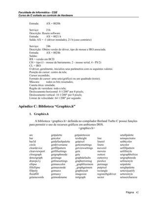 Faculdade de Informática - CGE
Curso de C voltado ao controle de Hardware
Entrada: AX = 0020h
Serviço: 21h
Descrição: Reseta software.
Entrada: AX = 0021 h
Salda: AX = -1 (driver instalado), 21 h (caso contrário)
Serviço: 24h
Descrição: Obtém versão do driver, tipo do mouse e IRO associada.
Entrada: AX = 0024h
Saldas:
BX = versão em BCD
CH = tipo (1 - mouse de barramento, 2 - mouse serial, 4 - PS/2)
CL = IRO
O driver, geralmente, inicializa seus parâmetros com os seguintes valores:
Posição do cursor: centro da tela;
Cursor escondido;
Formato do cursor: uma seta (gráfico) ou um quadrado (texto);
Máscara: todos os bits ressetados;
Caneta ótica: emulada;
Região de varredura: toda a tela;
Deslocamento horizontal: 8 1/200" por 8 pixels;
Deslocamento vertical: 16 1/200" por 8 pixels;
Limiar de velocidade: 64 1/200" por segundo.
Apêndice C: Biblioteca “Graphics.h”
1. Graphics.h
A biblioteca <graphics.h> definida no compilador Borland Turbo C possui funções
para permitir o uso de recursos gráficos em ambientes DOS.
<graphics.h>
arc getpalette getpalettesize setallpalette
bar getcolor textheight line setaspectratio
bar3d getdefaultpalette getpixel linerel setbkcolor
circle getdrivername gettextsettings lineto setcolor
cleardevice getflllpattern getviewsettings moverel setfillpattern
clearviewport getfillsettings getx moveto setfillstyle
closegraph getgraphmode gety outtext setgraphbufsize
detectgraph getimage graphdefaults outtextxy setgraphmode
drawpo1y getlinesettings grapherrormsg pieslice setlinestyle
ellipse getmaxcolor _graphfreemem putimage setpalette
fillellipse getmaxmode _graphgetmem putpixel setrgbpalette
fillpoly getmaxx graphresult rectangle settextjuatify
floodfill getmaxy imagesize registerbgidriver settextstyle
getaracoords getmodename initgraph sector setusercharaize
Página 42
 
