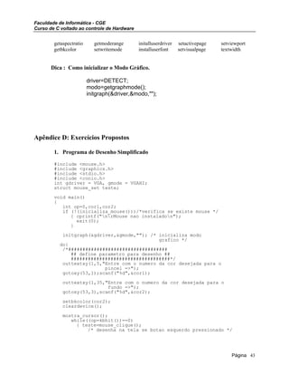 Faculdade de Informática - CGE
Curso de C voltado ao controle de Hardware
getaspectratio getmoderange initalluserdriver setactivepage setviewport
getbkcolor setwritemode installuserfont setvisualpage textwidth
Dica : Como inicializar o Modo Gráfico.
driver=DETECT;
modo=getgraphmode();
initgraph(&driver,&modo,"");
Apêndice D: Exercícios Propostos
1. Programa de Desenho Simplificado
#include <mouse.h>
#include <graphics.h>
#include <stdio.h>
#include <conio.h>
int gdriver = VGA, gmode = VGAHI;
struct mouse_set teste;
void main()
{
int op=0,cor1,cor2;
if (!(inicializa_mouse()))/*verifica se existe mouse */
{ cprintf("nrMouse nao instaladon");
exit(0);
}
initgraph(&gdriver,&gmode,""); /* inicializa modo
grafico */
do{
/*###################################
## define parametro para desenho ##
###################################*/
outtextxy(1,5,"Entre com o numero da cor desejada para o
pincel =>");
gotoxy(53,1);scanf("%d",&cor1);
outtextxy(1,35,"Entre com o numero da cor desejada para o
fundo =>");
gotoxy(53,3),scanf("%d",&cor2);
setbkcolor(cor2);
cleardevice();
mostra_cursor();
while((op=kbhit())==0)
{ teste=mouse_clique();
/* desenha na tela se botao esquerdo pressionado */
Página 43
 